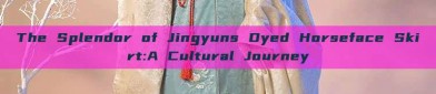 The Splendor of Jingyuns Dyed Horseface Skirt:A Cultural Journey