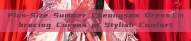 Plus-Size Summer Cheongsam Dress:Embracing Curves in Stylish Comfort
