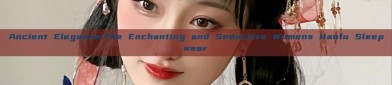 Ancient Elegance:The Enchanting and Seductive Womens Hanfu Sleepwear