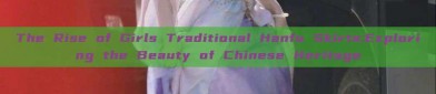 The Rise of Girls Traditional Hanfu Skirts:Exploring the Beauty of Chinese Heritage