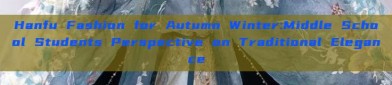 Hanfu Fashion for Autumn Winter:Middle School Students Perspective on Traditional Elegance