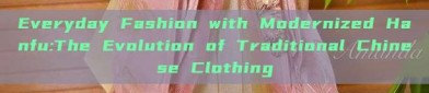 Everyday Fashion with Modernized Hanfu:The Evolution of Traditional Chinese Clothing
