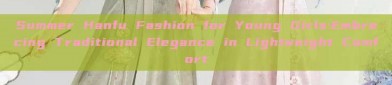 Summer Hanfu Fashion for Young Girls:Embracing Traditional Elegance in Lightweight Comfort
