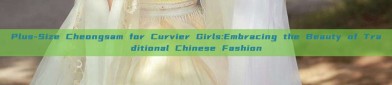 Plus-Size Cheongsam for Curvier Girls:Embracing the Beauty of Traditional Chinese Fashion