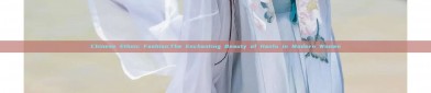 Chinese Ethnic Fashion:The Enchanting Beauty of Hanfu in Modern Women