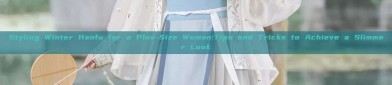 Styling Winter Hanfu for a Plus-Size Woman:Tips and Tricks to Achieve a Slimmer Look