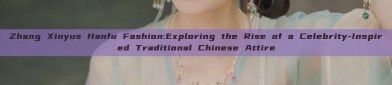 Zhang Xinyus Hanfu Fashion:Exploring the Rise of a Celebrity-Inspired Traditional Chinese Attire