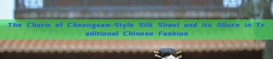 The Charm of Cheongsam-Style Silk Shawl and its Allure in Traditional Chinese Fashion