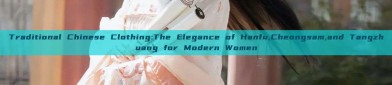 Traditional Chinese Clothing:The Elegance of Hanfu,Cheongsam,and Tangzhuang for Modern Women