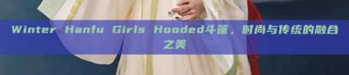 Winter Hanfu Girls Hooded斗篷，时尚与传统的融合之美