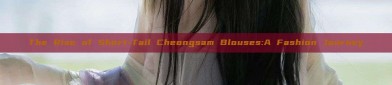 The Rise of Short-Tail Cheongsam Blouses:A Fashion Journey