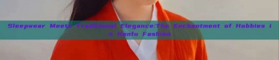 Sleepwear Meets Traditional Elegance:The Enchantment of Hobbies in Hanfu Fashion