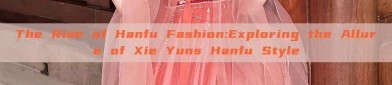 The Rise of Hanfu Fashion:Exploring the Allure of Xie Yuns Hanfu Style
