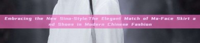 Embracing the New Sino-Style:The Elegant Match of Ma-Face Skirt and Shoes in Modern Chinese Fashion