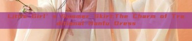 Little Girl’s Summer Skirt:The Charm of Traditional Hanfu Dress