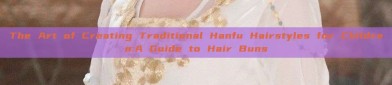 The Art of Creating Traditional Hanfu Hairstyles for Children:A Guide to Hair Buns