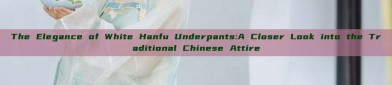 The Elegance of White Hanfu Underpants:A Closer Look into the Traditional Chinese Attire