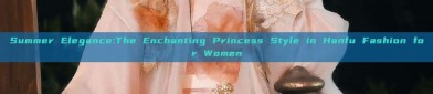 Summer Elegance:The Enchanting Princess Style in Hanfu Fashion for Women