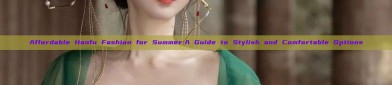 Affordable Hanfu Fashion for Summer:A Guide to Stylish and Comfortable Options