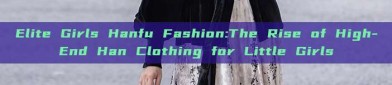 Elite Girls Hanfu Fashion:The Rise of High-End Han Clothing for Little Girls