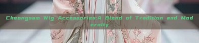 Cheongsam Wig Accessories:A Blend of Tradition and Modernity