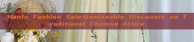Hanfu Fashion Sale:Unmissable Discounts on Traditional Chinese Attire