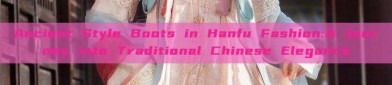 Ancient Style Boots in Hanfu Fashion:A Journey into Traditional Chinese Elegance