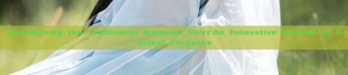 Reimagining the Traditional Mamenei Skirt:An Innovative Revival of Ancient Elegance