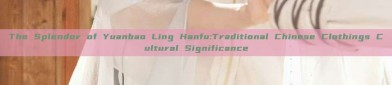 The Splendor of Yuanbao Ling Hanfu:Traditional Chinese Clothings Cultural Significance