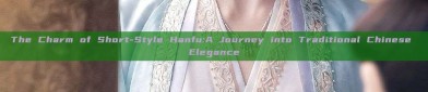 The Charm of Short-Style Hanfu:A Journey into Traditional Chinese Elegance