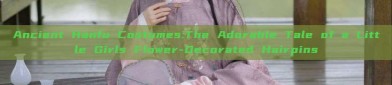 Ancient Hanfu Costumes:The Adorable Tale of a Little Girls Flower-Decorated Hairpins