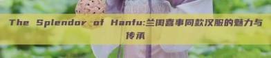 The Splendor of Hanfu:兰闺喜事同款汉服的魅力与传承
