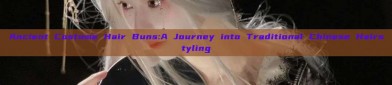 Ancient Costume Hair Buns:A Journey into Traditional Chinese Hairstyling