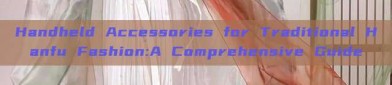 Handheld Accessories for Traditional Hanfu Fashion:A Comprehensive Guide