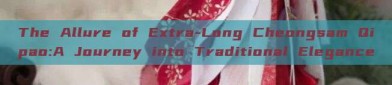 The Allure of Extra-Long Cheongsam Qipao:A Journey into Traditional Elegance