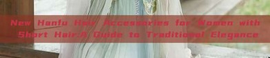 New Hanfu Hair Accessories for Women with Short Hair:A Guide to Traditional Elegance