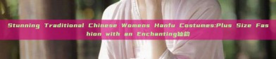 Stunning Traditional Chinese Womens Hanfu Costumes:Plus Size Fashion with an Enchanting仙韵