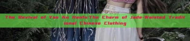 The Revival of Yao Nu Hanfu:The Charm of Jade-Waisted Traditional Chinese Clothing