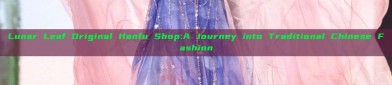 Lunar Leaf Original Hanfu Shop:A Journey into Traditional Chinese Fashion
