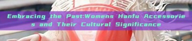Embracing the Past:Womens Hanfu Accessories and Their Cultural Significance