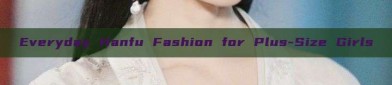 Everyday Hanfu Fashion for Plus-Size Girls