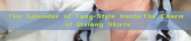 The Splendor of Tang-Style Hanfu:The Charm of Qixiong Skirts