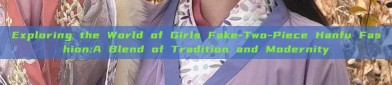 Exploring the World of Girls Fake-Two-Piece Hanfu Fashion:A Blend of Tradition and Modernity