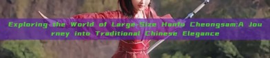 Exploring the World of Large-Size Hanfu Cheongsam:A Journey into Traditional Chinese Elegance