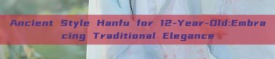 Ancient Style Hanfu for 12-Year-Old:Embracing Traditional Elegance