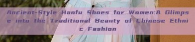 Ancient-Style Hanfu Shoes for Women:A Glimpse into the Traditional Beauty of Chinese Ethnic Fashion
