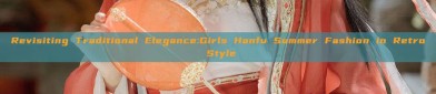 Revisiting Traditional Elegance:Girls Hanfu Summer Fashion in Retro Style
