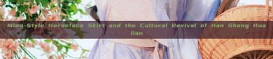 Ming-Style Horseface Skirt and the Cultural Revival of Han Shang Hualian