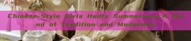 Chinese-Style Girls Hanfu Summerwear:A Blend of Tradition and Modernity