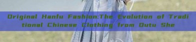 Original Hanfu Fashion:The Evolution of Traditional Chinese Clothing from Outu She